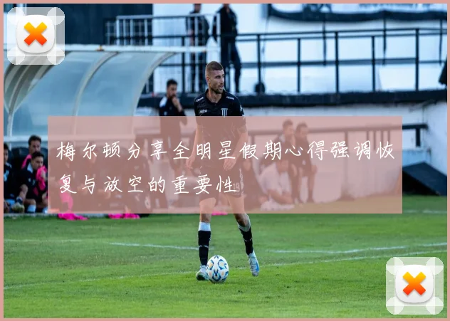 梅尔顿分享全明星假期心得强调恢复与放空的重要性