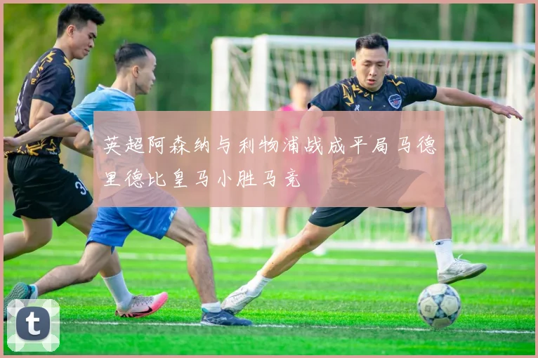 英超阿森纳与利物浦战成平局马德里德比皇马小胜马竞