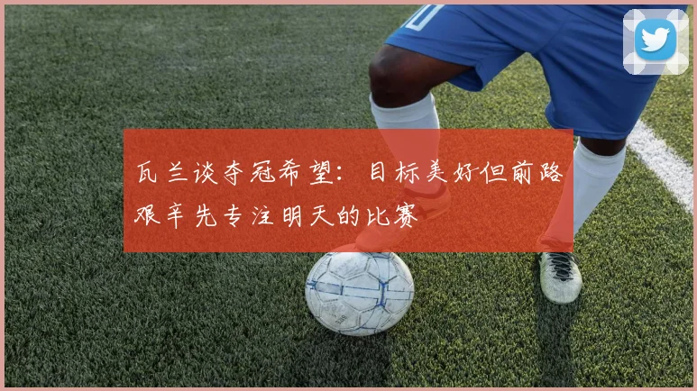 瓦兰谈夺冠希望：目标美好但前路艰辛先专注明天的比赛
