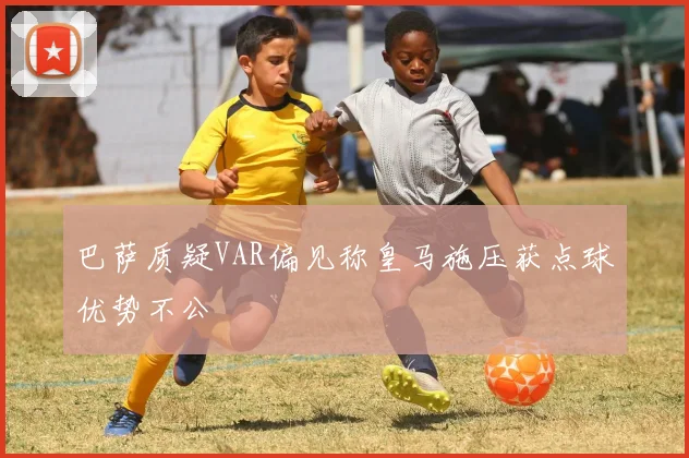巴萨质疑VAR偏见称皇马施压获点球优势不公