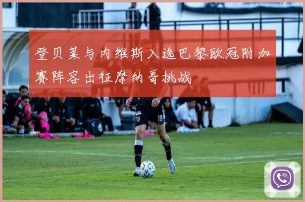 登贝莱与内维斯入选巴黎欧冠附加赛阵容出征摩纳哥挑战