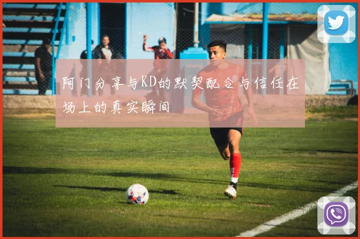 阿门分享与KD的默契配合与信任在场上的真实瞬间