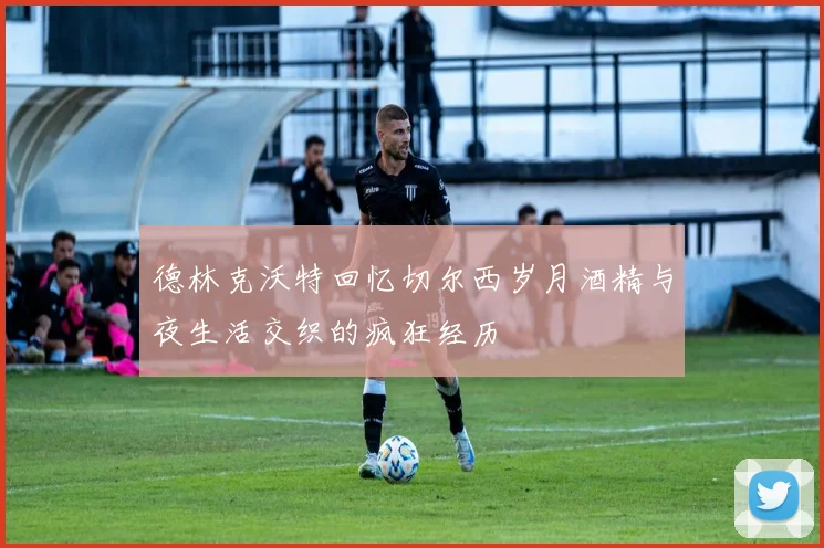 德林克沃特回忆切尔西岁月酒精与夜生活交织的疯狂经历