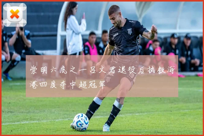 崇明六虎之一吕文君退役后执教海港四度夺中超冠军
