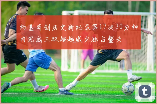 约基奇创历史新纪录第17次30分钟内完成三双超越威少独占鳌头