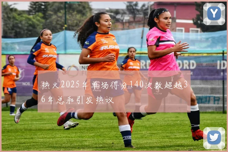 热火2025年单场得分140次数超越36年总和引发热议
