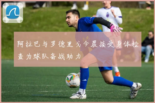 阿拉巴与罗德里戈今晨接受身体检查为球队备战助力