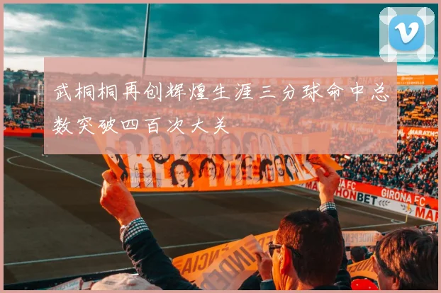 武桐桐再创辉煌生涯三分球命中总数突破四百次大关