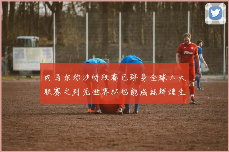内马尔称沙特联赛已跻身全球六大联赛之列无世界杯也能成就辉煌生涯