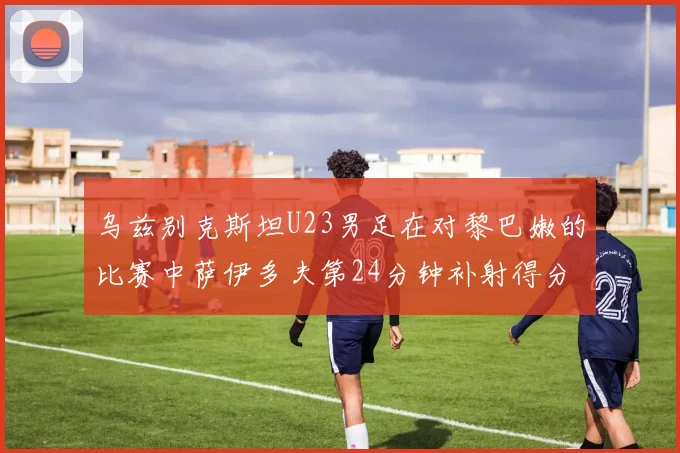 乌兹别克斯坦U23男足在对黎巴嫩的比赛中萨伊多夫第24分钟补射得分领先1-0