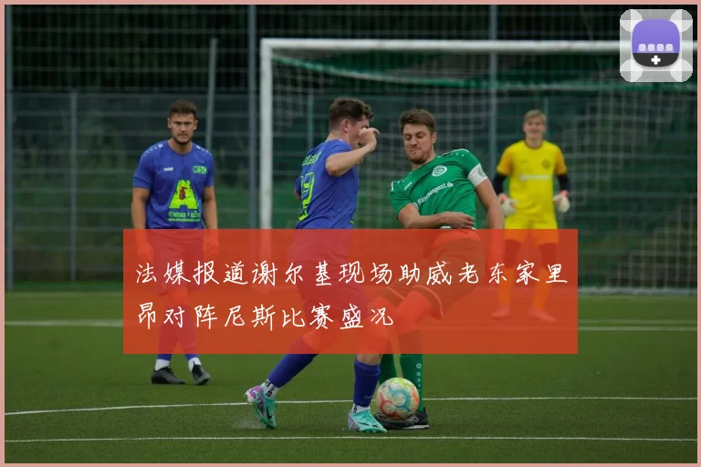 法媒报道谢尔基现场助威老东家里昂对阵尼斯比赛盛况