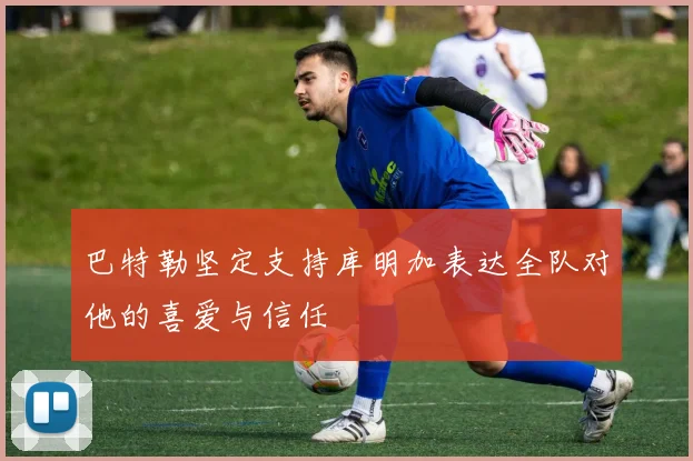 巴特勒坚定支持库明加表达全队对他的喜爱与信任