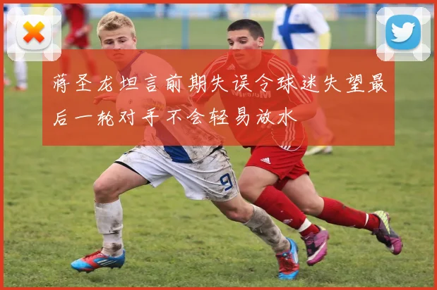 蒋圣龙坦言前期失误令球迷失望最后一轮对手不会轻易放水