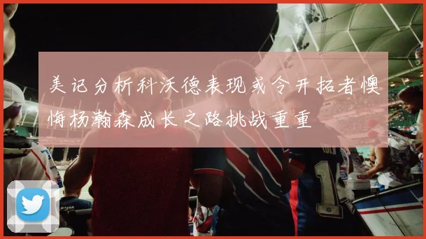 美记分析科沃德表现或令开拓者懊悔杨瀚森成长之路挑战重重