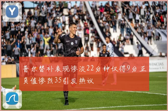普尔替补表现惨淡22分钟仅得9分正负值惨烈35引发热议