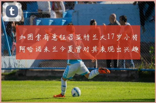 加图索有意征召亚特兰大17岁小将阿哈诺米兰今夏曾对其表现出兴趣