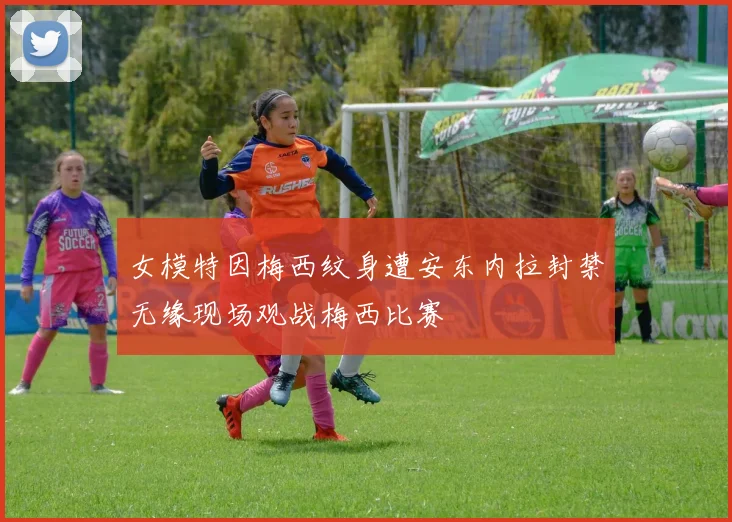 女模特因梅西纹身遭安东内拉封禁无缘现场观战梅西比赛