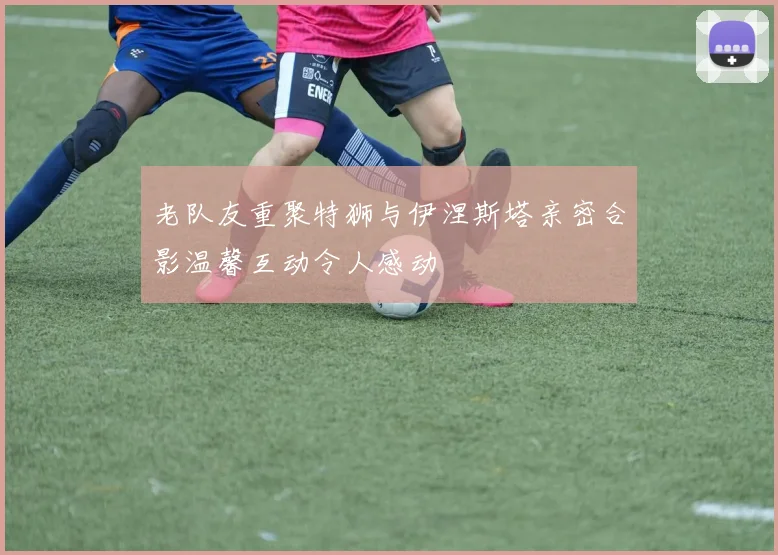 老队友重聚特狮与伊涅斯塔亲密合影温馨互动令人感动