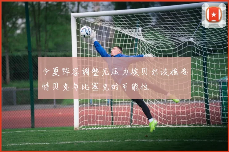 今夏阵容调整无压力埃贝尔谈施洛特贝克与比塞克的可能性