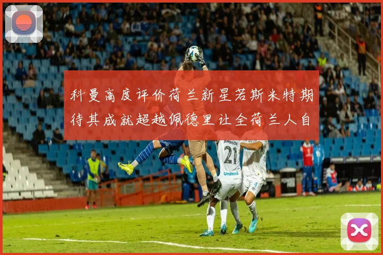 科曼高度评价荷兰新星若斯米特期待其成就超越佩德里让全荷兰人自豪