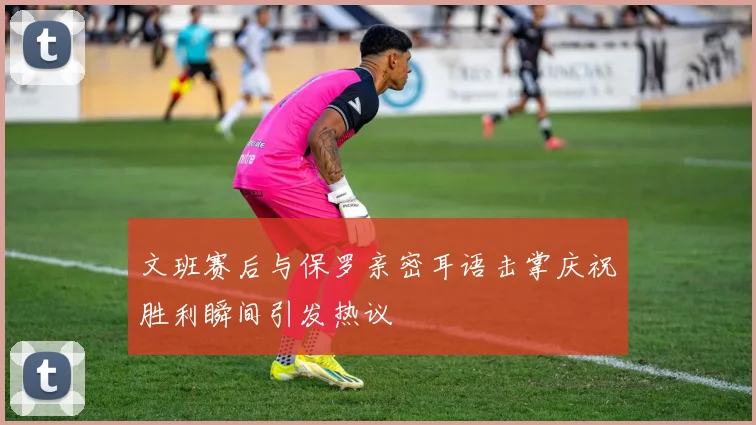 文班赛后与保罗亲密耳语击掌庆祝胜利瞬间引发热议