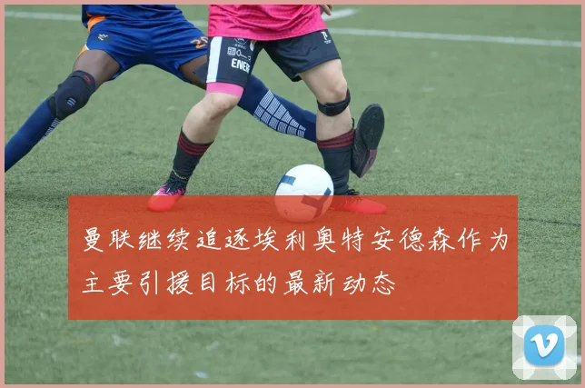 曼联继续追逐埃利奥特安德森作为主要引援目标的最新动态