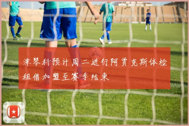 津琴科预计周二进行阿贾克斯体检租借加盟至赛季结束