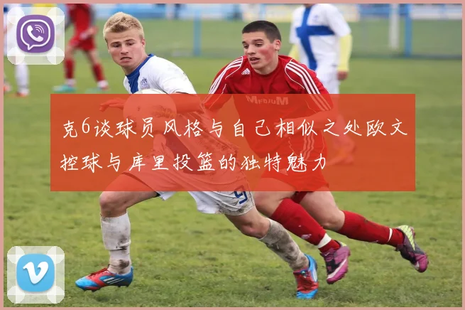 克6谈球员风格与自己相似之处欧文控球与库里投篮的独特魅力