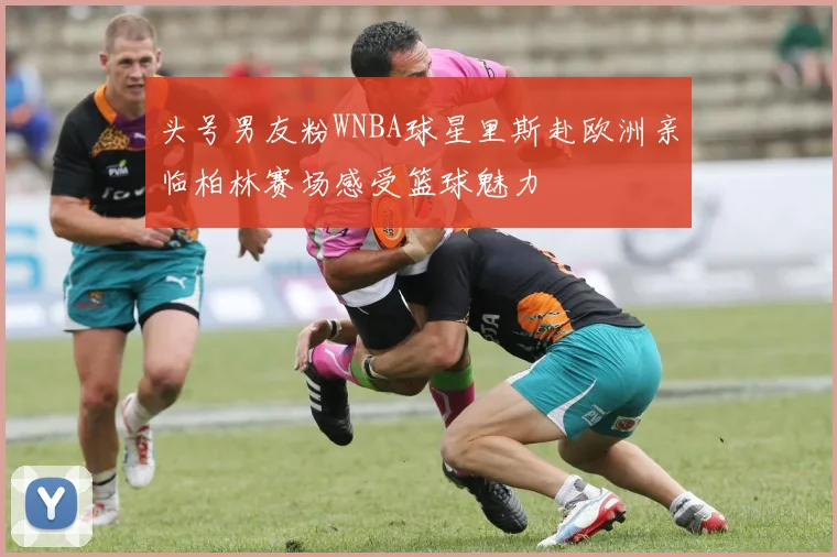 头号男友粉WNBA球星里斯赴欧洲亲临柏林赛场感受篮球魅力