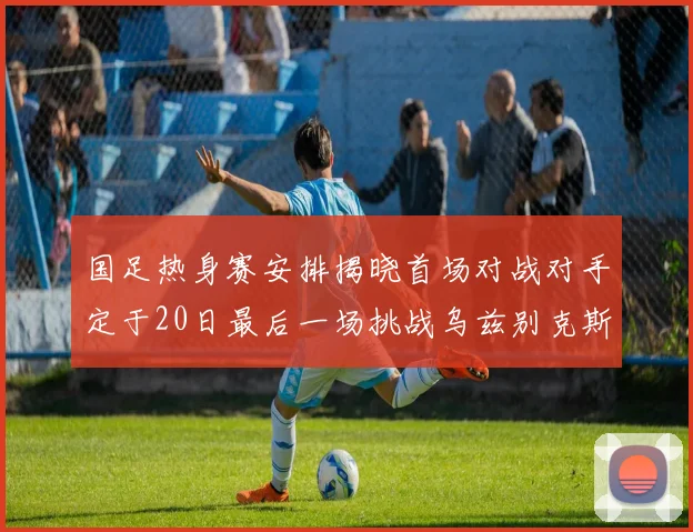 国足热身赛安排揭晓首场对战对手定于20日最后一场挑战乌兹别克斯坦