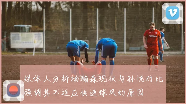 媒体人分析杨瀚森现状与孙悦对比强调其不适应快速球风的原因