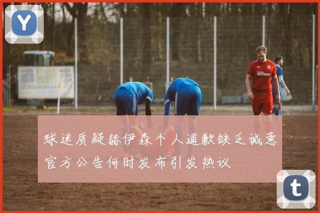 球迷质疑赫伊森个人道歉缺乏诚意官方公告何时发布引发热议