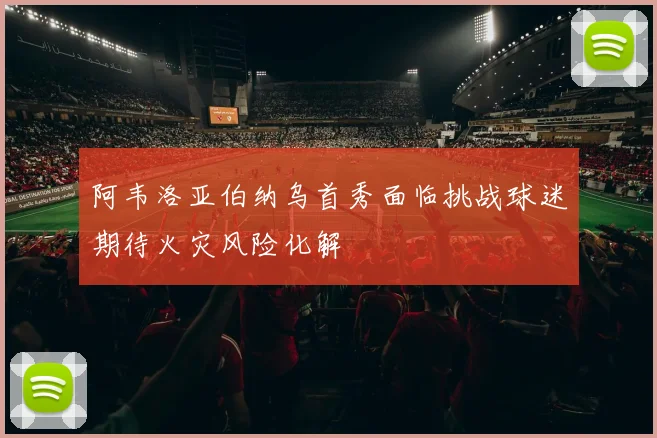 阿韦洛亚伯纳乌首秀面临挑战球迷期待火灾风险化解
