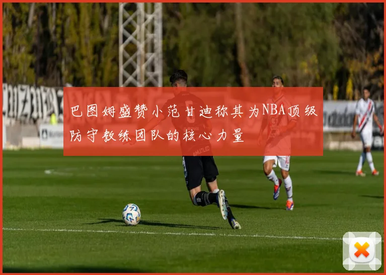 巴图姆盛赞小范甘迪称其为NBA顶级防守教练团队的核心力量