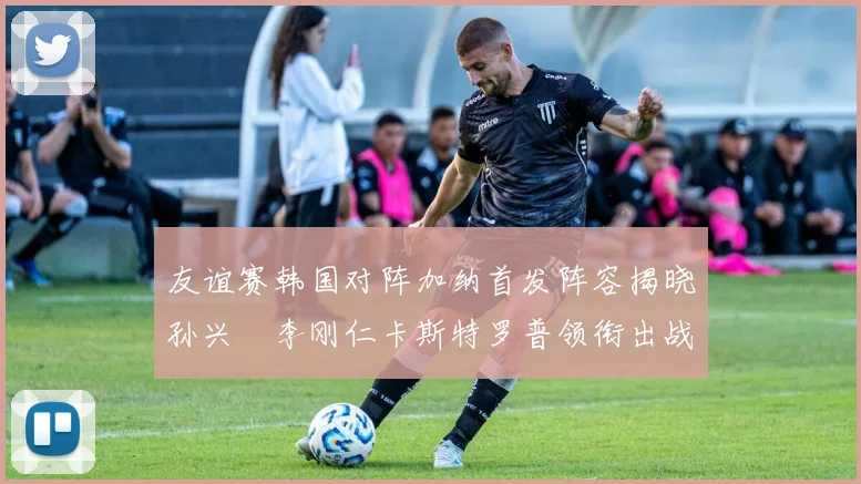 友谊赛韩国对阵加纳首发阵容揭晓孙兴慜李刚仁卡斯特罗普领衔出战