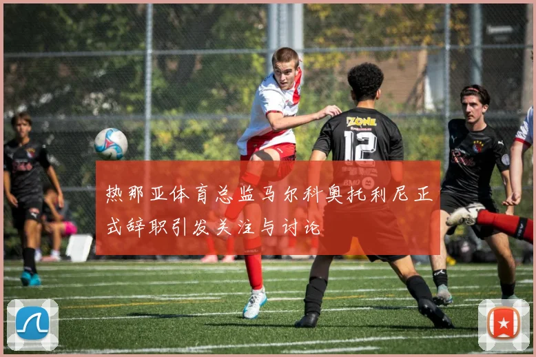 热那亚体育总监马尔科奥托利尼正式辞职引发关注与讨论
