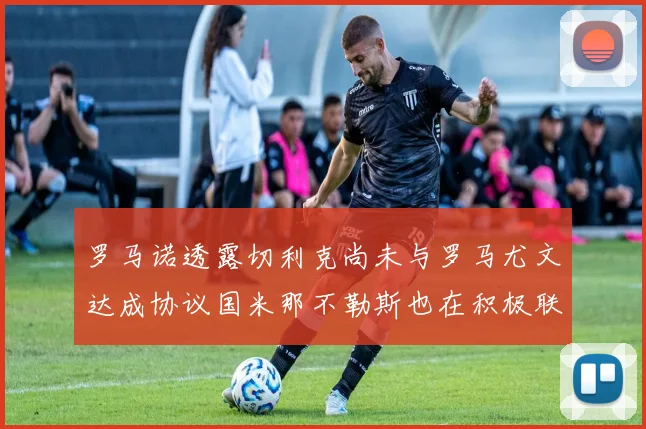 罗马诺透露切利克尚未与罗马尤文达成协议国米那不勒斯也在积极联系